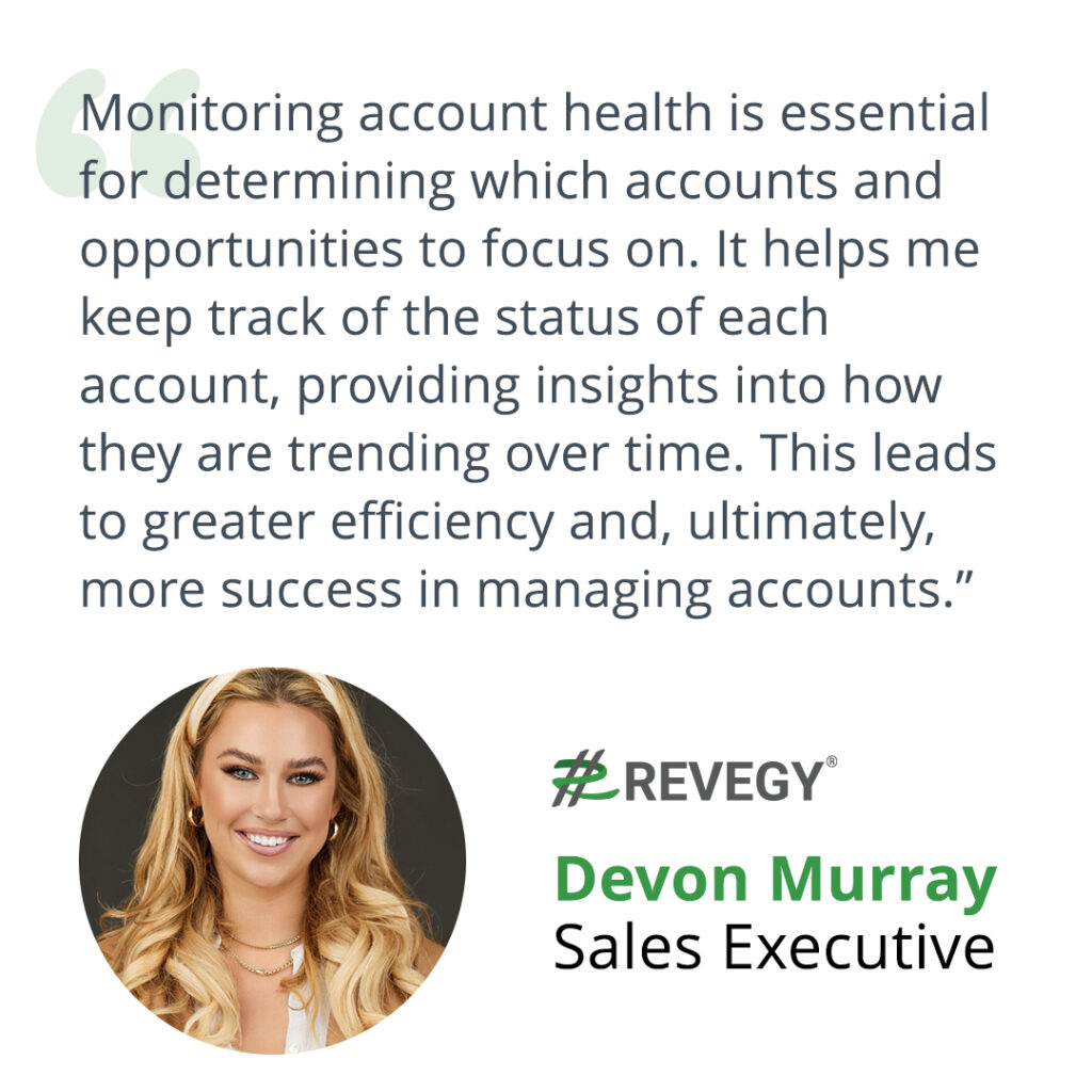 Devon Murray, Sales Executive at Revegy: Monitoring account health is essential for determining which accounts and opportunities to focus on. It helps me keep track of the status of each account, providing insights into how they are trending over time. This leads to greater efficiency and, ultimately, more success in managing accounts.